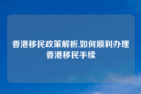 香港移民政策解析,如何顺利办理香港移民手续