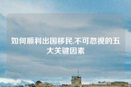 如何顺利出国移民,不可忽视的五大关键因素 如何顺利出国移民,不可忽视的五大关键因素