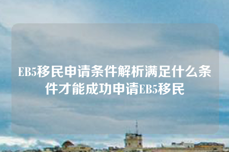 EB5移民申请条件解析满足什么条件才能成功申请EB5移民